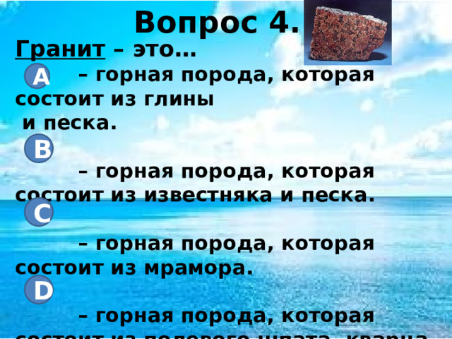 Вопрос 4. Гранит – это… – горная порода, которая состоит из глины и песка.  – горная порода, которая состоит из известняка и песка.  – горная порода, которая состоит из мрамора.  – горная порода, которая состоит из полевого шпата, кварца и слюды. А B C D 