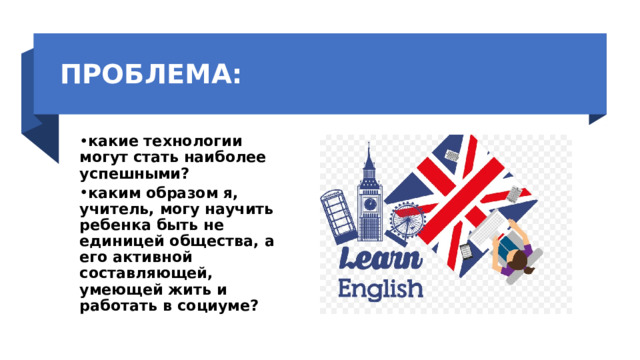 ПРОБЛЕМА: какие технологии могут стать наиболее успешными? каким образом я, учитель, могу научить ребенка быть не единицей общества, а его активной составляющей, умеющей жить и работать в социуме? 