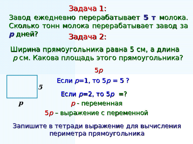 Задача 1: Завод ежедневно перерабатывает 5 т молока. Сколько тонн молока перерабатывает завод за p дней? Задача 2: Ширина прямоугольника равна 5 см, а длина p см. Какова площадь этого прямоугольника? 5 р Если р =1, то 5 р = 5 ? 5 Если р =2, то 5 р =? р р - переменная 5 р – выражение с переменной Запишите в тетради выражение для вычисления периметра прямоугольника 4 