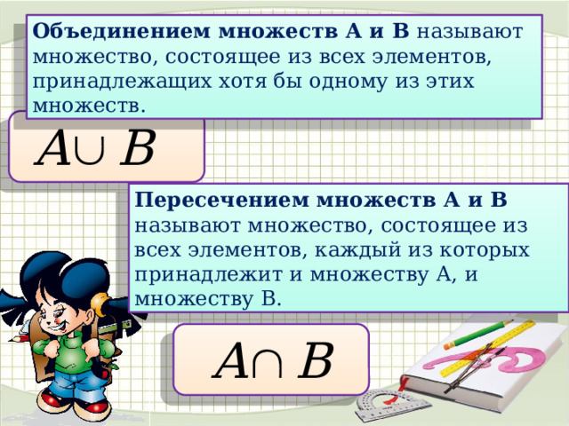 Объединением множеств А и В называют множество, состоящее из всех элементов, принадлежащих хотя бы одному из этих множеств. Пересечением множеств А и В называют множество, состоящее из всех элементов, каждый из которых принадлежит и множеству А, и множеству В.  
