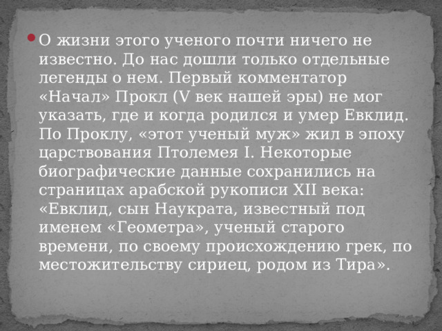 О жизни этого ученого почти ничего не известно. До нас дошли только отдельные легенды о нем. Первый комментатор «Начал» Прокл (V век нашей эры) не мог указать, где и когда родился и умер Евклид. По Проклу, «этот ученый муж» жил в эпоху царствования Птолемея I. Некоторые биографические данные сохранились на страницах арабской рукописи XII века: «Евклид, сын Наукрата, известный под именем «Геометра», ученый старого времени, по своему происхождению грек, по местожительству сириец, родом из Тира». 