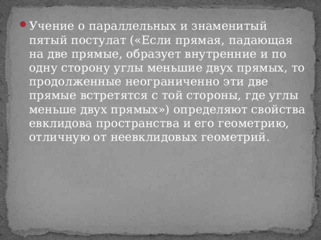Учение о параллельных и знаменитый пятый постулат («Если прямая,  падающая на две прямые, образует внутренние и по одну сторону углы меньшие двух прямых, то продолженные неограниченно эти две прямые встретятся с той стороны, где углы меньше двух прямых») определяют свойства евклидова пространства и его геометрию, отличную от неевклидовых геометрий. 