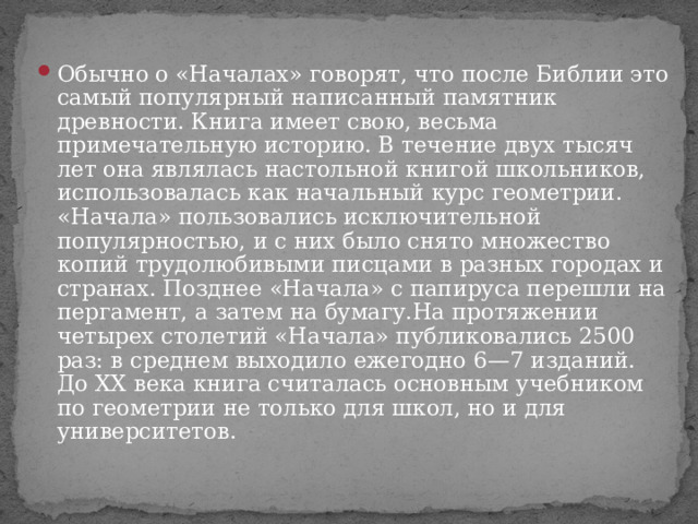 Обычно о «Началах» говорят, что после Библии это самый популярный написанный памятник древности. Книга имеет свою, весьма примечательную историю. В течение двух тысяч лет она являлась настольной книгой школьников, использовалась как начальный курс геометрии. «Начала» пользовались исключительной популярностью, и с них было снято множество копий трудолюбивыми писцами в разных городах и странах. Позднее «Начала» с папируса перешли на пергамент, а затем на бумагу.На протяжении четырех столетий «Начала» публиковались 2500 раз: в среднем выходило ежегодно 6—7 изданий. До XX века книга считалась основным учебником по геометрии не только для школ, но и для университетов. 