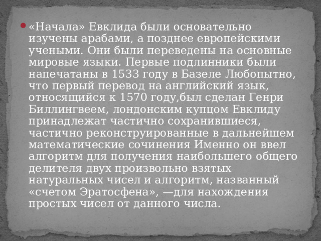 «Начала» Евклида были основательно изучены арабами, а позднее европейскими учеными. Они были переведены на основные мировые языки. Первые подлинники были напечатаны в 1533 году в Базеле Любопытно, что первый перевод на английский язык, относящийся к 1570 году,был сделан Генри Биллингвеем, лондонским купцом Евклиду принадлежат частично сохранившиеся, частично реконструированные в дальнейшем математические сочинения Именно он ввел алгоритм для получения наибольшего общего делителя двух произвольно взятых натуральных чисел и алгоритм, названный «счетом Эратосфена», —для нахождения простых чисел от данного числа. 