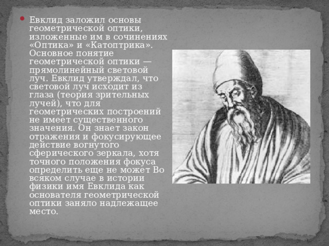 Евклид заложил основы геометрической оптики, изложенные им в сочинениях «Оптика» и «Катоптрика». Основное понятие геометрической оптики — прямолинейный световой луч. Евклид утверждал, что световой луч исходит из глаза (теория зрительных лучей), что для геометрических построений не имеет существенного значения. Он знает закон отражения и фокусирующее действие вогнутого сферического зеркала, хотя точного положения фокуса определить еще не может Во всяком случае в истории физики имя Евклида как основателя геометрической оптики заняло надлежащее место. 