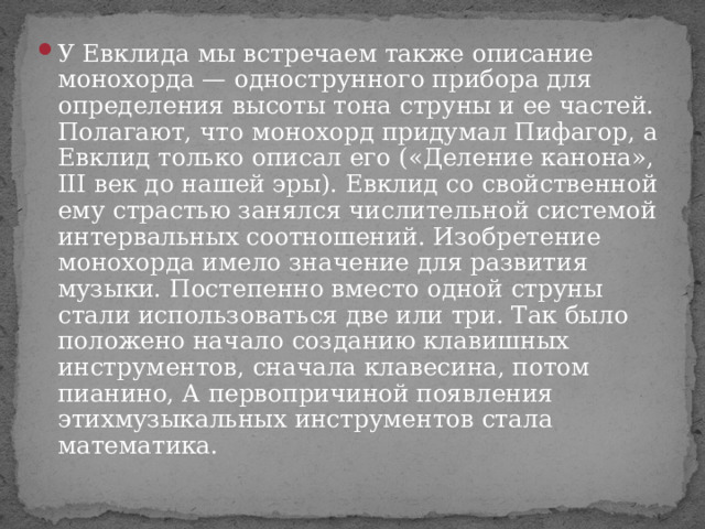 У Евклида мы встречаем также описание монохорда — однострунного прибора для определения высоты тона струны и ее частей. Полагают, что монохорд придумал Пифагор, а Евклид только описал его («Деление канона», III век до нашей эры). Евклид со свойственной ему страстью занялся числительной системой интервальных соотношений. Изобретение монохорда имело значение для развития музыки. Постепенно вместо одной струны стали использоваться две или три. Так было положено начало созданию клавишных инструментов, сначала клавесина, потом пианино, А первопричиной появления этихмузыкальных инструментов стала математика. 