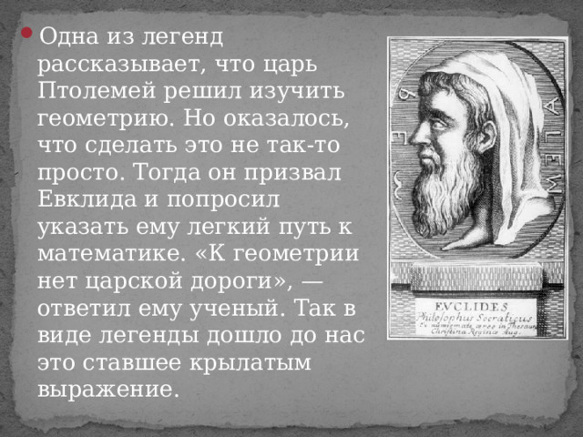 Одна из легенд рассказывает, что царь Птолемей решил изучить геометрию. Но оказалось, что сделать это не так-то просто. Тогда он призвал Евклида и попросил указать ему легкий путь к математике. «К геометрии нет царской дороги», — ответил ему ученый. Так в виде легенды дошло до нас это ставшее крылатым выражение. 