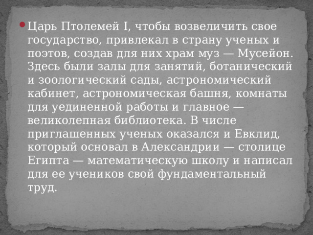 Царь Птолемей I, чтобы возвеличить свое государство, привлекал в страну ученых и поэтов, создав для них храм муз — Мусейон. Здесь были залы для занятий, ботанический и зоологический сады, астрономический кабинет, астрономическая башня, комнаты для уединенной работы и главное — великолепная библиотека. В числе приглашенных ученых оказался и Евклид, который основал в Александрии — столице Египта — математическую школу и написал для ее учеников свой фундаментальный труд. 