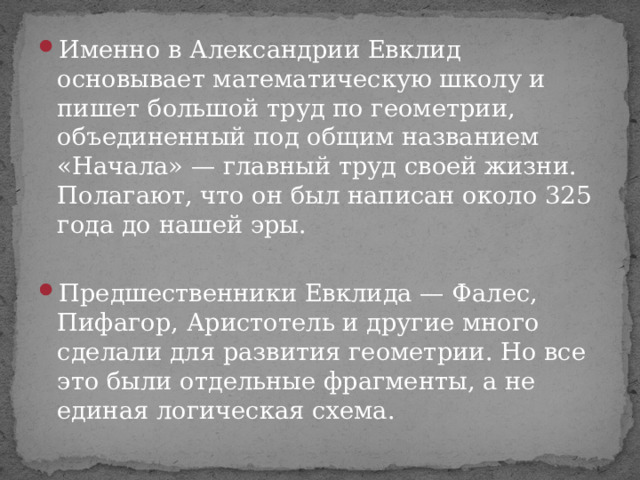 Именно в Александрии Евклид основывает математическую школу и пишет большой труд по геометрии, объединенный под общим названием «Начала» — главный труд своей жизни. Полагают, что он был написан около 325 года до нашей эры.  Предшественники Евклида — Фалес, Пифагор, Аристотель и другие много сделали для развития геометрии. Но все это были отдельные фрагменты, а не единая логическая схема. 