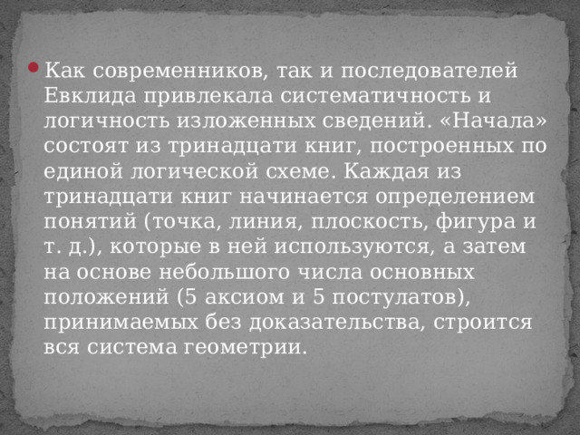 Как современников, так и последователей Евклида привлекала систематичность и логичность изложенных сведений. «Начала» состоят из тринадцати книг, построенных по единой логической схеме. Каждая из тринадцати книг начинается определением понятий (точка, линия, плоскость, фигура и т. д.), которые в ней используются, а затем на основе небольшого числа основных положений (5 аксиом и 5 постулатов), принимаемых без доказательства, строится вся система геометрии. 