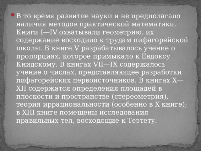 В то время развитие науки и не предполагало наличия методов практической математики. Книги I—IV охватывали геометрию, их содержание восходило к трудам пифагорейской школы. В книге V разрабатывалось учение о пропорциях, которое примыкало к Евдоксу Книдскому. В книгах VII—IX содержалось учение о числах, представляющее разработки пифагорейских первоисточников. В книгах Х—ХІІ содержатся определения площадей в плоскости и пространстве (стереометрия), теория иррациональности (особенно в Х книге); в XIII книге помещены исследования правильных тел, восходящие к Теэтету. 