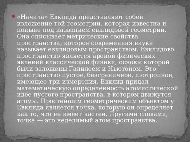 «Начала» Евклида представляют собой изложение той геометрии, которая известна и поныне под названием евклидовой геометрии. Она описывает метрические свойства пространства, которое современная наука называет евклидовым пространством. Евклидово пространство является ареной физических явлений классической физики, основы которой были заложены Галилеем и Ньютоном. Это пространство пустое, безграничное, изотропное, имеющее три измерения. Евклид придал математическую определенность атомистической идее пустого пространства, в котором движутся атомы. Простейшим геометрическим объектом у Евклида является точка, которую он определяет как то, что не имеет частей. Другими словами, точка — это неделимый атом пространства. 