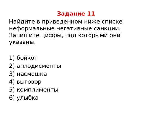 Задание 11 Найдите в приведенном ниже списке неформальные негативные санкции. Запишите цифры, под которыми они указаны.   1) бойкот 2) аплодисменты 3) насмешка 4) выговор 5) комплименты 6) улыбка 