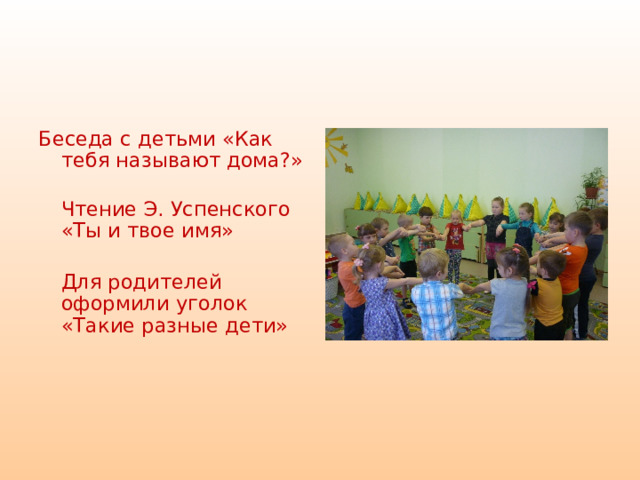  Беседа с детьми «Как тебя называют дома?»  Чтение Э. Успенского «Ты и твое имя»  Для родителей оформили уголок «Такие разные дети»    