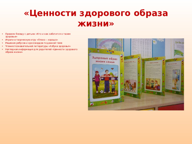 «Ценности здорового образа жизни»  Провели беседу с детьми «Кто и как заботится о твоем здоровье» Играли в творческую игру «Плохо – хорошо» Решение ребусов и кроссвордов по данной теме Чтение познавательной литературы «Азбука здоровья» Наглядная информация для родителей «Ценности здорового образа жизни»    