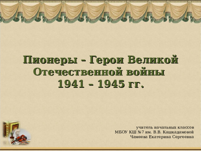 Пионеры – Герои Великой Отечественной войны  1941 – 1945 гг. учитель начальных классов МБОУ КШ №7 им. В.В. Кашкадамовой Чамеева Екатерина Сергеевна  