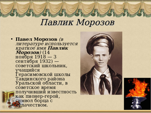 Павлик Морозов   Павел Морозов   (в литературе используется краткое имя  Павлик Морозов )  (14 ноября 1918 — 3 сентября 1932) — советский школьник, учащийся Герасимовской школы Тавдинского района Уральской области, в советское время получивший известность как пионер-герой, символ борца с кулачеством. 