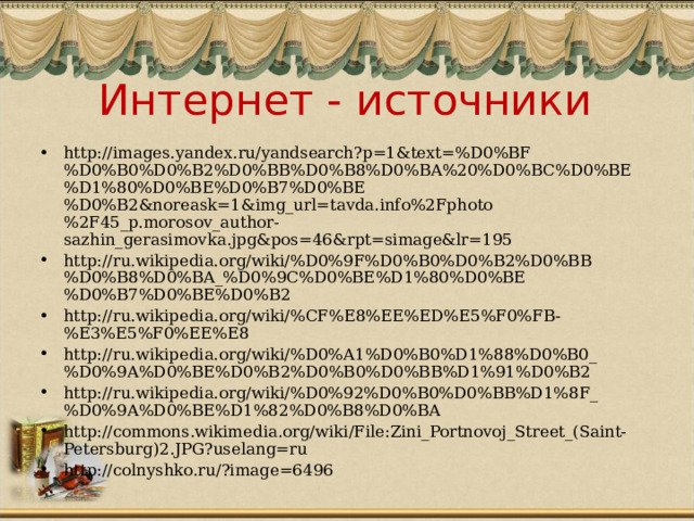 Интернет - источники http://images.yandex.ru/yandsearch?p=1&text=%D0%BF%D0%B0%D0%B2%D0%BB%D0%B8%D0%BA%20%D0%BC%D0%BE%D1%80%D0%BE%D0%B7%D0%BE%D0%B2&noreask=1&img_url=tavda.info%2Fphoto%2F45_p.morosov_author-sazhin_gerasimovka.jpg&pos=46&rpt=simage&lr=195 http://ru.wikipedia.org/wiki/%D0%9F%D0%B0%D0%B2%D0%BB%D0%B8%D0%BA_%D0%9C%D0%BE%D1%80%D0%BE%D0%B7%D0%BE%D0%B2 http://ru.wikipedia.org/wiki/%CF%E8%EE%ED%E5%F0%FB-%E3%E5%F0%EE%E8 http://ru.wikipedia.org/wiki/%D0%A1%D0%B0%D1%88%D0%B0_%D0%9A%D0%BE%D0%B2%D0%B0%D0%BB%D1%91%D0%B2 http://ru.wikipedia.org/wiki/%D0%92%D0%B0%D0%BB%D1%8F_%D0%9A%D0%BE%D1%82%D0%B8%D0%BA http://commons.wikimedia.org/wiki/File:Zini_Portnovoj_Street_(Saint-Petersburg)2.JPG?uselang=ru http://colnyshko.ru/?image=6496  