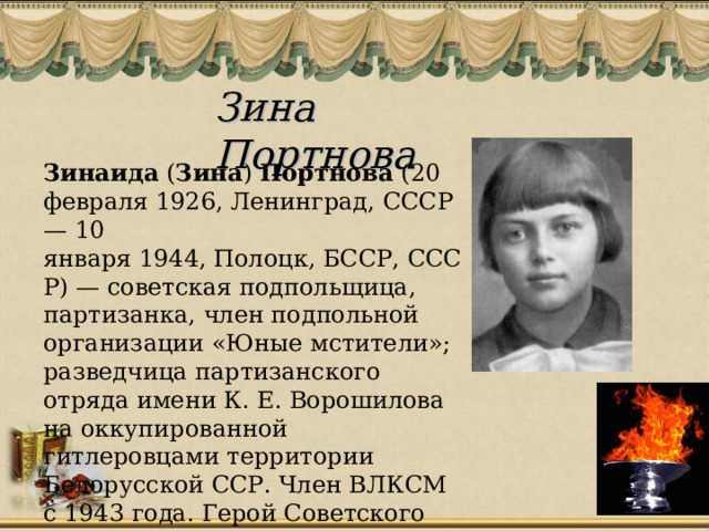 Зина Портнова  Зинаида  ( Зина )  Портнова  (20 февраля 1926, Ленинград, СССР — 10 января 1944, Полоцк, БССР, СССР) — советская подпольщица, партизанка, член подпольной организации «Юные мстители»; разведчица партизанского отряда имени К. Е. Ворошилова на оккупированной гитлеровцами территории Белорусской ССР. Член ВЛКСМ с 1943 года. Герой Советского Союза.  