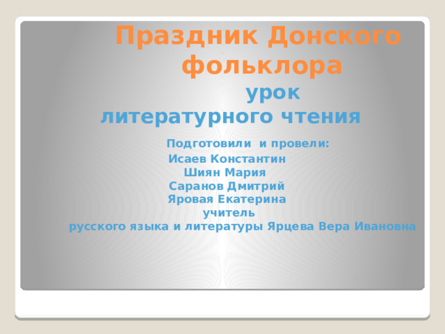  Праздник Донского   фольклора   урок  литературного чтения   Подготовили и провели:  Исаев Константин  Шиян Мария  Саранов Дмитрий  Яровая Екатерина  учитель  русского языка и литературы Ярцева Вера Ивановна        