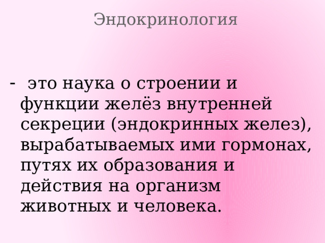 Эндокринология - это  наука о строении и функции желёз внутренней секреции (эндокринных желез), вырабатываемых ими гормонах, путях их образования и действия на организм животных и человека. 