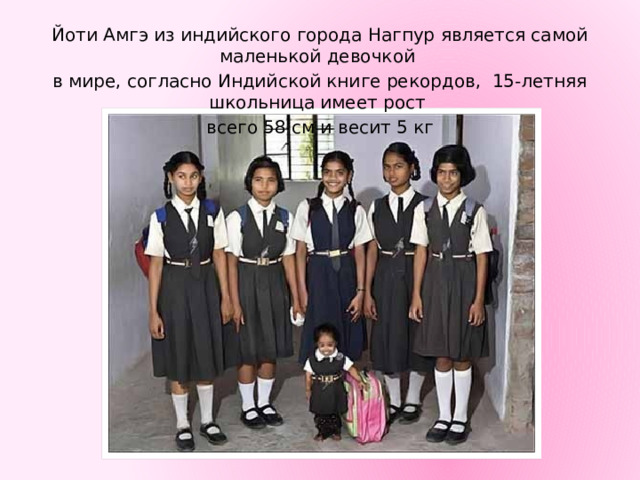 Йоти Амгэ из индийского города Нагпур является самой маленькой девочкой в мире, согласно Индийской книге рекордов, 15-летняя школьница имеет рост всего 58 см и весит 5 кг 