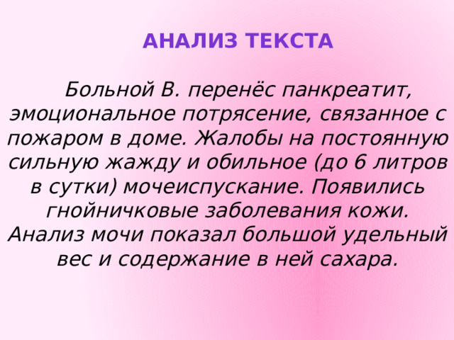Анализ текста Больной В. перенёс панкреатит, эмоциональное потрясение, связанное с пожаром в доме. Жалобы на постоянную сильную жажду и обильное (до 6 литров в сутки) мочеиспускание. Появились гнойничковые заболевания кожи. Анализ мочи показал большой удельный вес и содержание в ней сахара. 