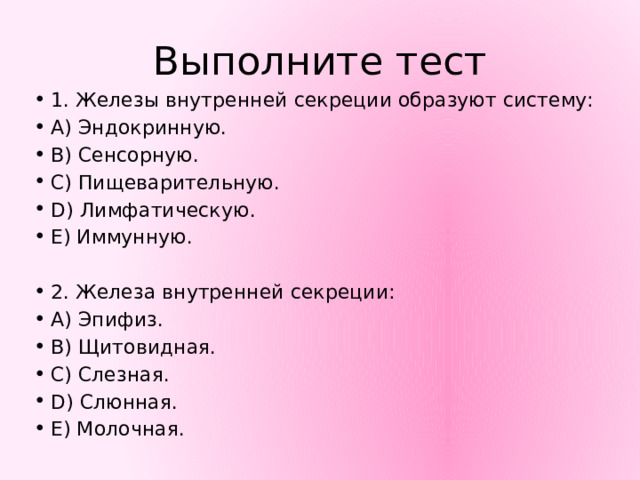 Выполните тест 1. Железы внутренней секреции образуют систему: А) Эндокринную. В) Сенсорную. С) Пищеварительную. D) Лимфатическую. Е) Иммунную. 2. Железа внутренней секреции: A) Эпифиз. B) Щитовидная. C) Слезная. D) Слюнная. E) Молочная. 