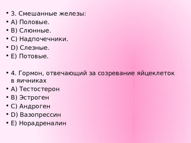 3. Смешанные железы: A) Половые. B) Слюнные. C) Надпочечники. D) Слезные. E) Потовые. 4. Гормон, отвечающий за созревание яйцеклеток в яичниках А) Тестостерон В) Эстроген С) Андроген D) Вазопрессин Е) Норадреналин 