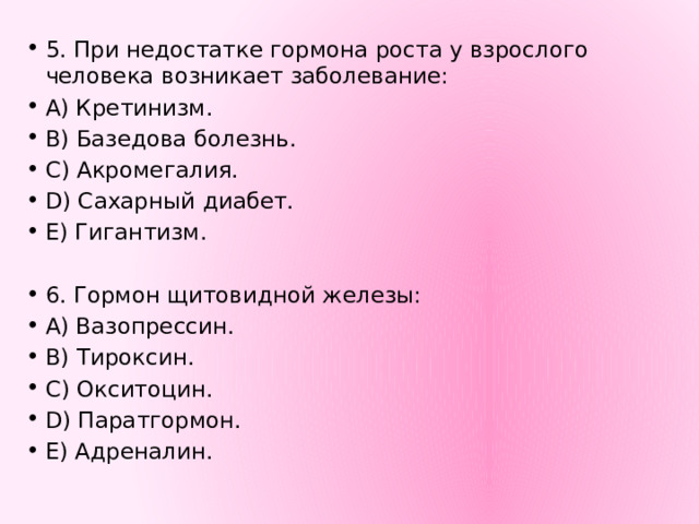 5. При недостатке гормона роста у взрослого человека возникает заболевание: A) Кретинизм. B) Базедова болезнь. C) Акромегалия. D) Сахарный диабет. E) Гигантизм. 6. Гормон щитовидной железы: A) Вазопрессин. B) Тироксин. C) Окситоцин. D) Паратгормон. E) Адреналин. 