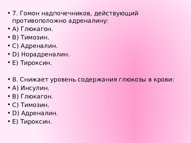 7. Гомон надпочечников, действующий противоположно адреналину: А) Глюкагон. В) Тимозин. С) Адреналин. D) Норадреналин. Е) Тироксин. 8. Снижает уровень содержания глюкозы в крови: А) Инсулин. В) Глюкагон. С) Тимозин. D) Адреналин. Е) Тироксин. 