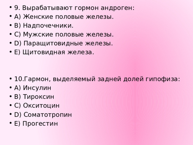9. Вырабатывают гормон андроген: А) Женские половые железы. В) Надпочечники. С) Мужские половые железы. D) Паращитовидные железы. Е) Щитовидная железа. 10.Гармон, выделяемый задней долей гипофиза: A) Инсулин B) Тироксин C) Окситоцин D) Соматотропин E) Прогестин 