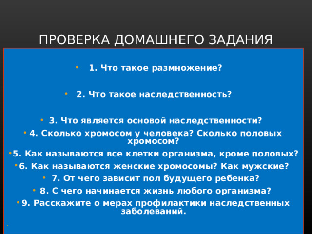 ПРОВЕРКА ДОМАШНЕГО ЗАДАНИЯ  1. Что такое размножение?  2. Что такое наследственность?  3. Что является основой наследственности? 4. Сколько хромосом у человека? Сколько половых хромосом? 5. Как называются все клетки организма, кроме половых? 6. Как называются женские хромосомы? Как мужские? 7. От чего зависит пол будущего ребенка? 8. С чего начинается жизнь любого организма? 9. Расскажите о мерах профилактики наследственных заболеваний.  