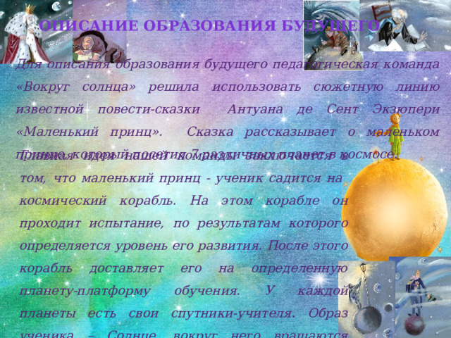 Описание образования будущего Для описания образования будущего педагогическая команда «Вокруг солнца» решила  использовать сюжетную линию известной повести-сказки Антуана де Сент Экзюпери «Маленький принц». Сказка рассказывает о маленьком принце, который посетил 7 различных планет в космосе.  Главная идея нашей команды заключается в том, что маленький принц - ученик садится на космический корабль. На этом корабле он проходит испытание, по результатам которого определяется уровень его развития. После этого корабль доставляет его на определенную планету-платформу обучения. У каждой планеты есть свои спутники-учителя. Образ ученика – Солнце, вокруг него вращаются планеты. 