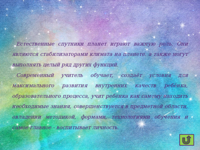  Естественные спутники планет играют важную роль. Они являются стабилизаторами климата на планете, а также могут выполнять целый ряд других функций.  Современный учитель обучает, создаёт условия для максимального развития внутренних качеств ребёнка, образовательного процесса, учит ребёнка как самому находить необходимые знания, совершенствуется в предметной области, овладении методикой, формами, технологиями обучения и самое главное - воспитывает личность. 