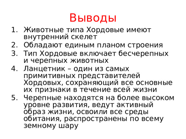 Выводы Животные типа Хордовые имеют внутренний скелет Обладают единым планом строения Тип Хордовые включает бесчерепных и черепных животных Ланцетник – один из самых примитивных представителей Хордовых, сохраняющий все основные их признаки в течение всей жизни Черепные находятся на более высоком уровне развития, ведут активный образ жизни, освоили все среды обитания, распространены по всему земному шару 