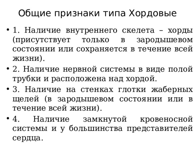 Общие признаки типа Хордовые   1. Наличие внутреннего скелета – хорды (присутствует только в зародышевом состоянии или сохраняется в течение всей жизни). 2. Наличие нервной системы в виде полой трубки и расположена над хордой. 3. Наличие на стенках глотки жаберных щелей (в зародышевом состоянии или в течение всей жизни). 4. Наличие замкнутой кровеносной системы и у большинства представителей сердца. 