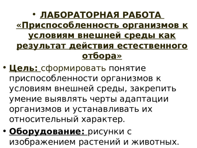 ЛАБОРАТОРНАЯ РАБОТА  «Приспособленность организмов к условиям внешней среды как результат действия естественного отбора» Цель: сформировать понятие приспособленности организмов к условиям внешней среды, закрепить умение выявлять черты адаптации организмов и устанавливать их относительный характер. Оборудование: рисунки с изображением растений и животных. 