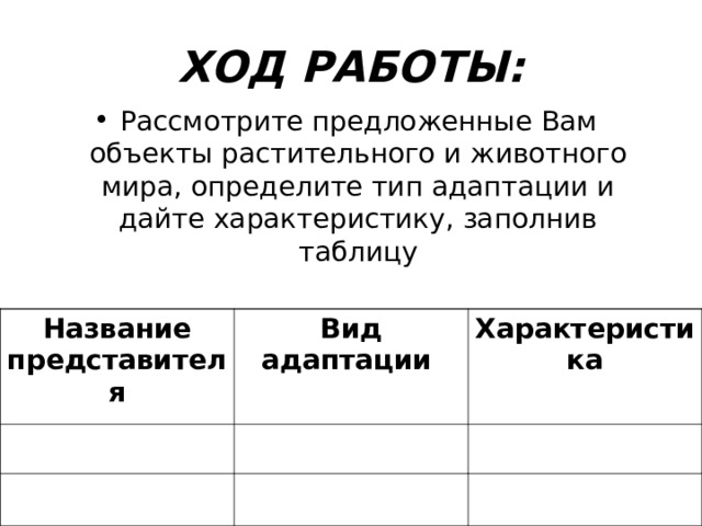 ХОД РАБОТЫ: Рассмотрите предложенные Вам объекты растительного и животного мира, определите тип адаптации и дайте характеристику, заполнив таблицу  Название представителя Вид адаптации  Характеристика 