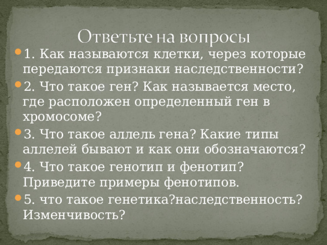 1. Как называются клетки, через которые передаются признаки наследственности? 2. Что такое ген? Как называется место, где расположен определенный ген в хромосоме? 3. Что такое аллель гена? Какие типы аллелей бывают и как они обозначаются? 4. Что такое генотип и фенотип? Приведите примеры фенотипов. 5. что такое генетика?наследственность? Изменчивость? 