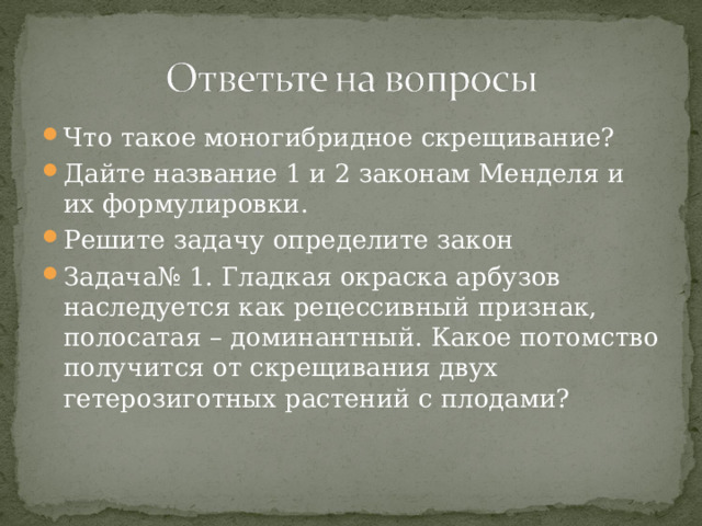 Что такое моногибридное скрещивание? Дайте название 1 и 2 законам Менделя и их формулировки. Решите задачу определите закон Задача№ 1. Гладкая окраска арбузов наследуется как рецессивный признак, полосатая – доминантный. Какое потомство получится от скрещивания двух гетерозиготных растений с плодами?  