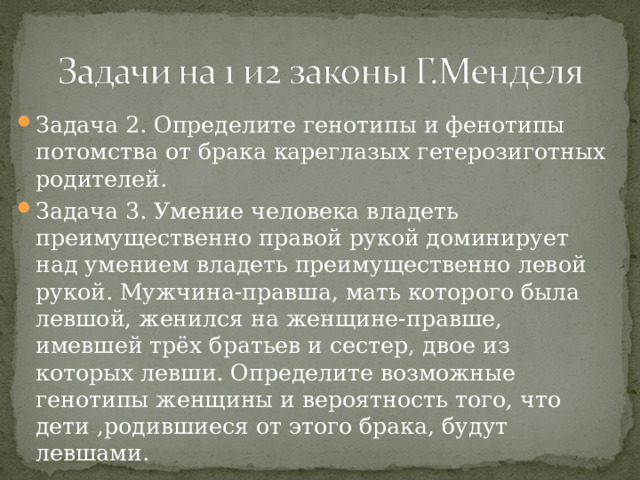 Задача 2. Определите генотипы и фенотипы потомства от брака кареглазых гетерозиготных родителей. Задача 3. Умение человека владеть преимущественно правой рукой доминирует над умением владеть преимущественно левой рукой. Мужчина-правша, мать которого была левшой, женился на женщине-правше, имевшей трёх братьев и сестер, двое из которых левши. Определите возможные генотипы женщины и вероятность того, что дети ,родившиеся от этого брака, будут левшами. 