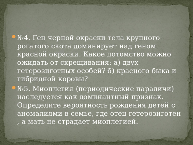 № 4. Ген черной окраски тела крупного рогатого скота доминирует над геном красной окраски. Какое потомство можно ожидать от скрещивания: а) двух гетерозиготных особей? б) красного быка и гибридной коровы? № 5. Миоплегия (периодические параличи) наследуется как доминантный признак. Определите вероятность рождения детей с аномалиями в семье, где отец гетерозиготен , а мать не страдает миоплегией. 