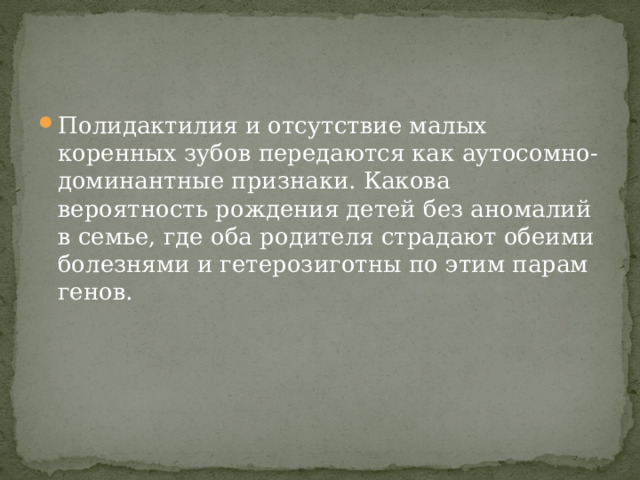 Полидактилия и отсутствие малых коренных зубов передаются как аутосомно-доминантные признаки. Какова вероятность рождения детей без аномалий в семье, где оба родителя страдают обеими болезнями и гетерозиготны по этим парам генов. 