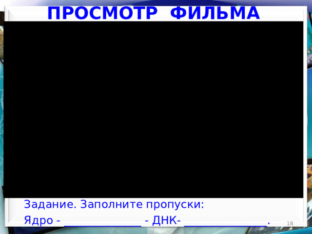 ПРОСМОТР ФИЛЬМА Задание. Заполните пропуски: Ядро - ______________ - ДНК- _______________.  