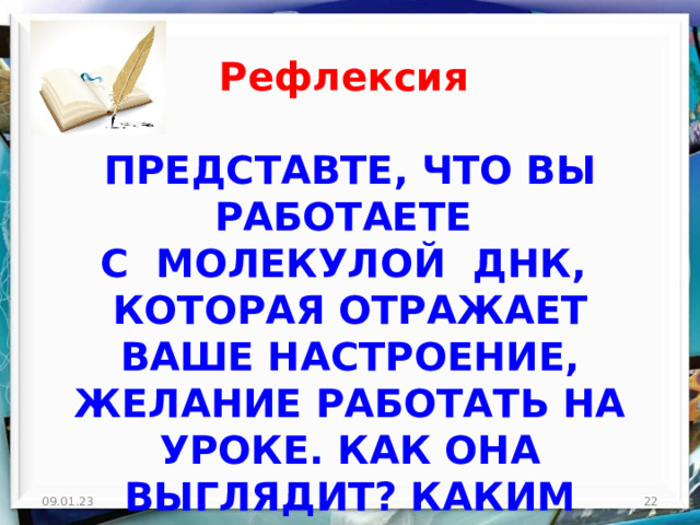 Рефлексия ПРЕДСТАВТЕ, ЧТО ВЫ РАБОТАЕТЕ  С МОЛЕКУЛОЙ ДНК, КОТОРАЯ ОТРАЖАЕТ ВАШЕ НАСТРОЕНИЕ, ЖЕЛАНИЕ РАБОТАТЬ НА УРОКЕ. КАК ОНА ВЫГЛЯДИТ? КАКИМ ЦВЕТОМ ВЫ МОЖЕТЕ НАРИСОВАТЬ ЕЁ? 09.01.23  