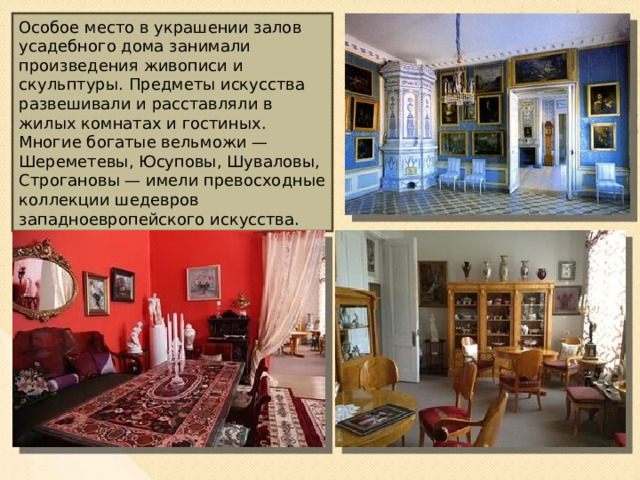 Особое место в украшении залов усадебного дома занимали произведения живописи и скульптуры. Предметы искусства развешивали и расставляли в жилых комнатах и гостиных. Многие богатые вельможи — Шереметевы, Юсуповы, Шуваловы, Строгановы — имели превосходные коллекции шедевров западноевропейского искусства.  