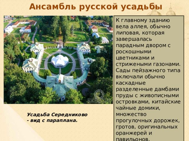 Ансамбль русской усадьбы К главному зданию вела аллея, обычно липовая, которая завершалась парадным двором с роскошными цветниками и стрижеными газонами. Сады пейзажного типа включали обычно каскадные разделенные дамбами пруды с живописными островками, китайские чайные домики, множество прогулочных дорожек, гротов, оригинальных оранжерей и павильонов.  Усадьба Середниково - вид с параплана. 