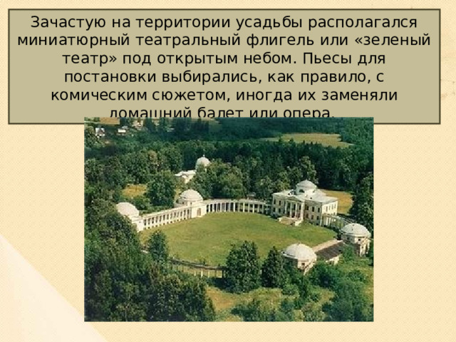 Зачастую на территории усадьбы располагался миниатюрный театральный флигель или «зеленый театр» под открытым небом. Пьесы для постановки выбирались, как правило, с комическим сюжетом, иногда их заменяли домашний балет или опера.  