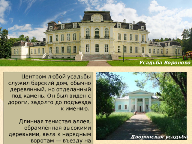 Усадьба Вороново Центром любой усадьбы служил барский дом, обычно деревянный, но отделанный под камень. Он был виден с дороги, задолго до подъезда к имению. Длинная тенистая аллея, обрамлённая высокими деревьями, вела к нарядным воротам — въезду на территорию усадьбы.  Дворянская усадьба 